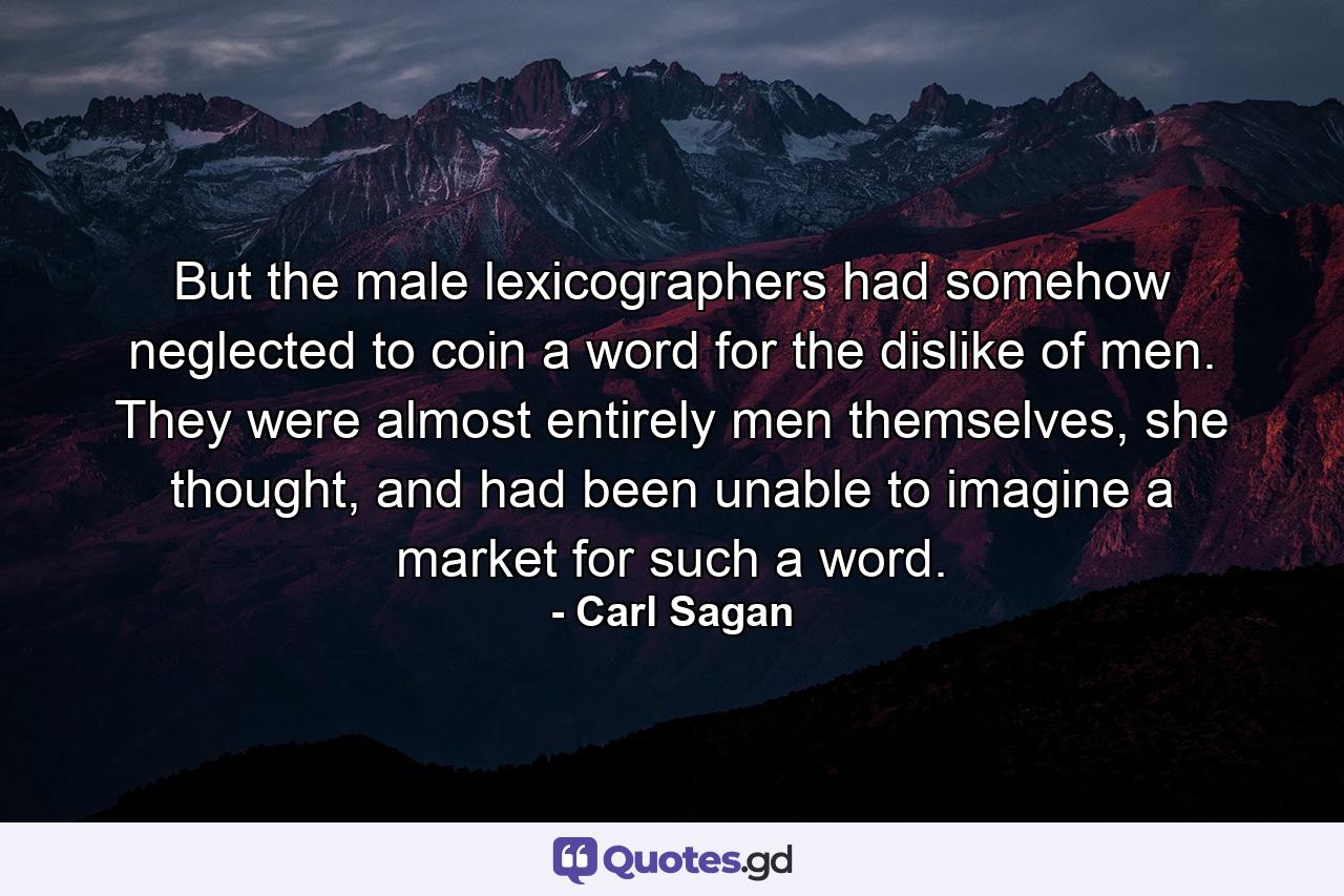 But the male lexicographers had somehow neglected to coin a word for the dislike of men. They were almost entirely men themselves, she thought, and had been unable to imagine a market for such a word. - Quote by Carl Sagan