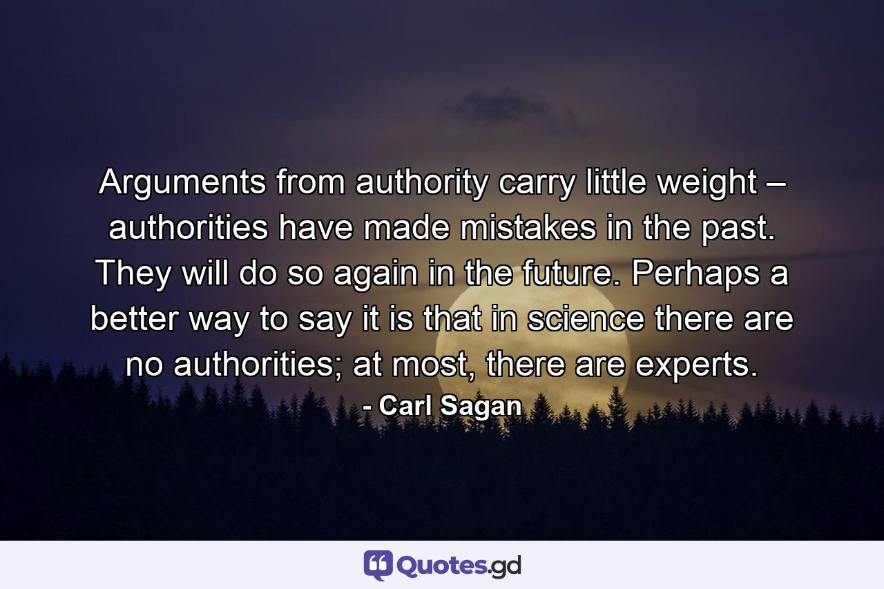 Arguments from authority carry little weight – authorities have made mistakes in the past. They will do so again in the future. Perhaps a better way to say it is that in science there are no authorities; at most, there are experts. - Quote by Carl Sagan