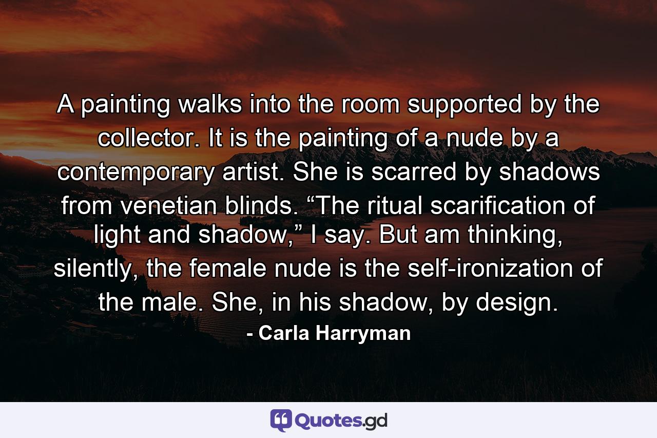 A painting walks into the room supported by the collector. It is the painting of a nude by a contemporary artist. She is scarred by shadows from venetian blinds. “The ritual scarification of light and shadow,” I say. But am thinking, silently, the female nude is the self-ironization of the male. She, in his shadow, by design. - Quote by Carla Harryman