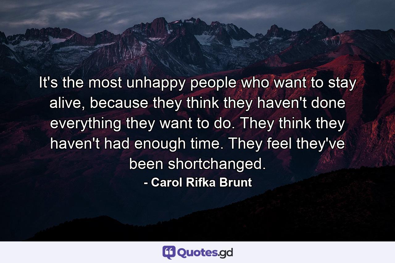 It's the most unhappy people who want to stay alive, because they think they haven't done everything they want to do. They think they haven't had enough time. They feel they've been shortchanged. - Quote by Carol Rifka Brunt