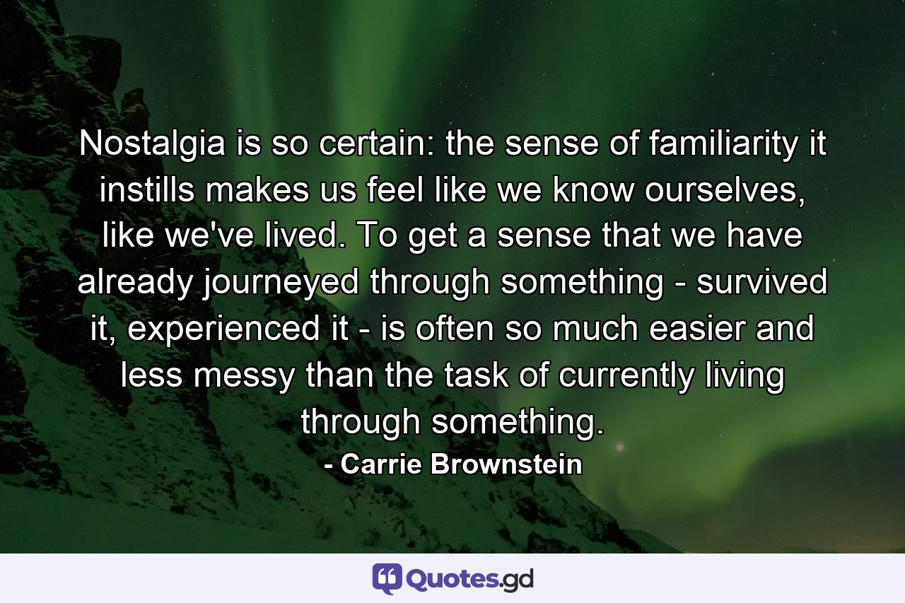 Nostalgia is so certain: the sense of familiarity it instills makes us feel like we know ourselves, like we've lived. To get a sense that we have already journeyed through something - survived it, experienced it - is often so much easier and less messy than the task of currently living through something. - Quote by Carrie Brownstein