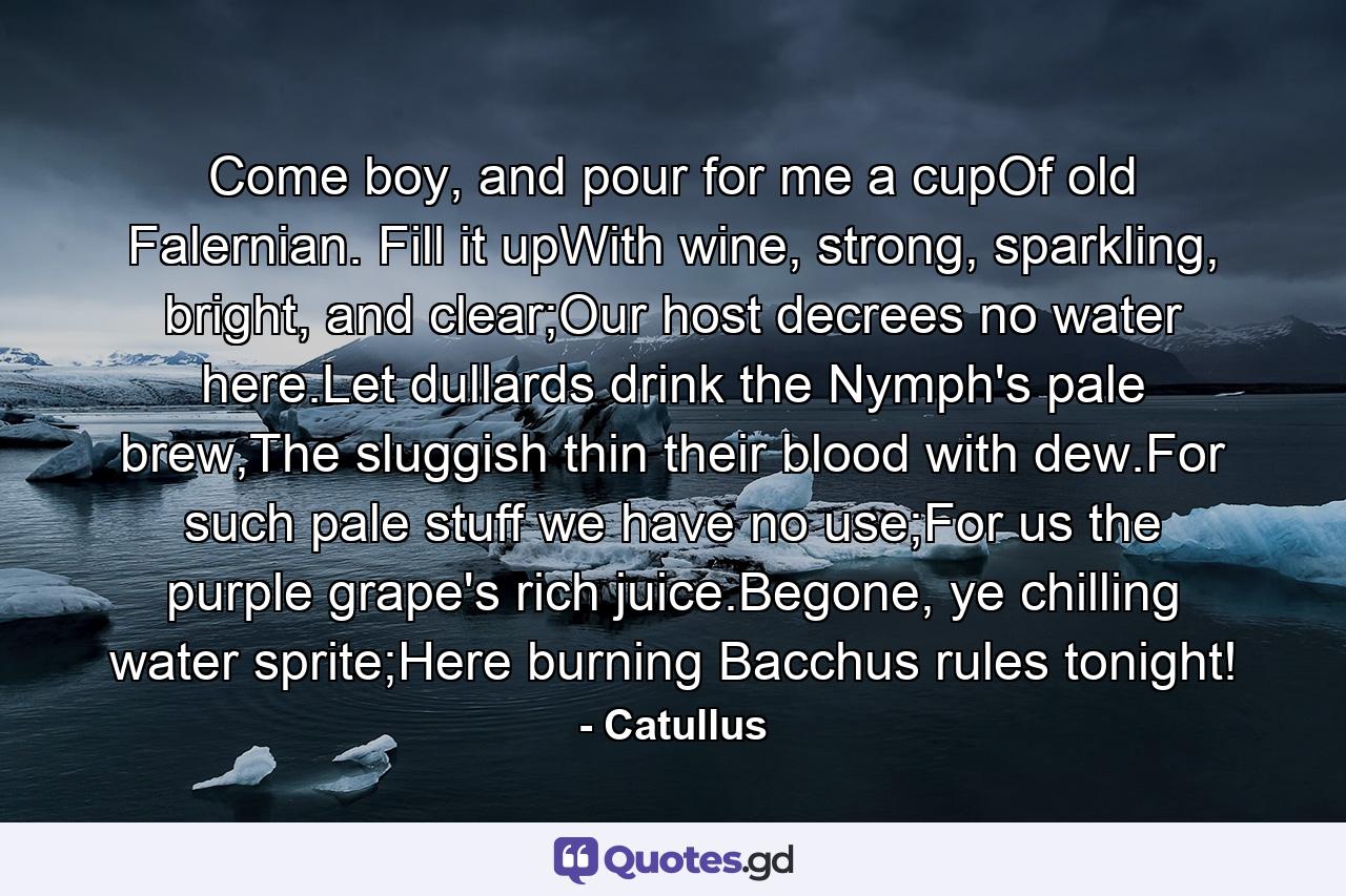 Come boy, and pour for me a cupOf old Falernian. Fill it upWith wine, strong, sparkling, bright, and clear;Our host decrees no water here.Let dullards drink the Nymph's pale brew,The sluggish thin their blood with dew.For such pale stuff we have no use;For us the purple grape's rich juice.Begone, ye chilling water sprite;Here burning Bacchus rules tonight! - Quote by Catullus