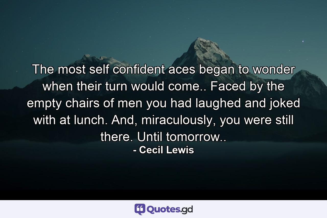 The most self confident aces began to wonder when their turn would come.. Faced by the empty chairs of men you had laughed and joked with at lunch. And, miraculously, you were still there. Until tomorrow.. - Quote by Cecil Lewis