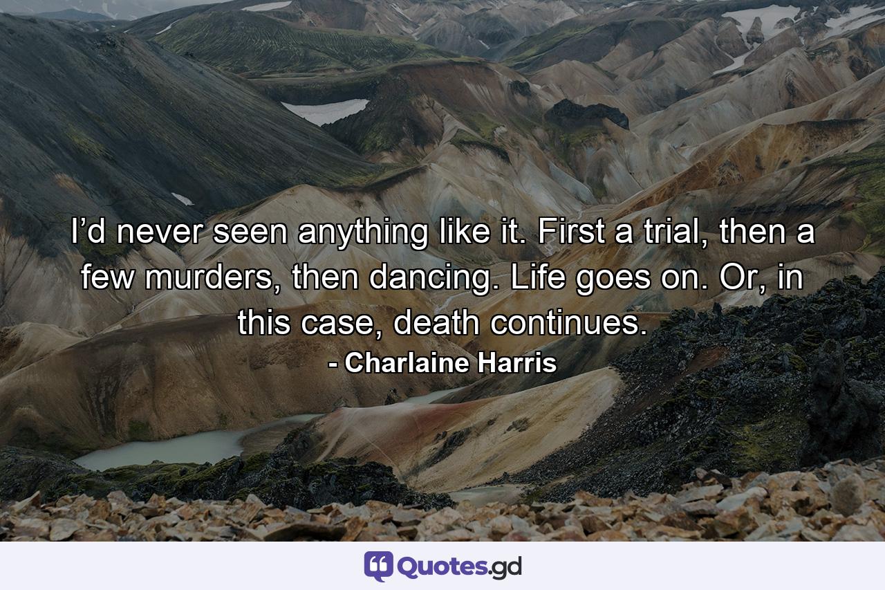 I’d never seen anything like it. First a trial, then a few murders, then dancing. Life goes on. Or, in this case, death continues. - Quote by Charlaine Harris