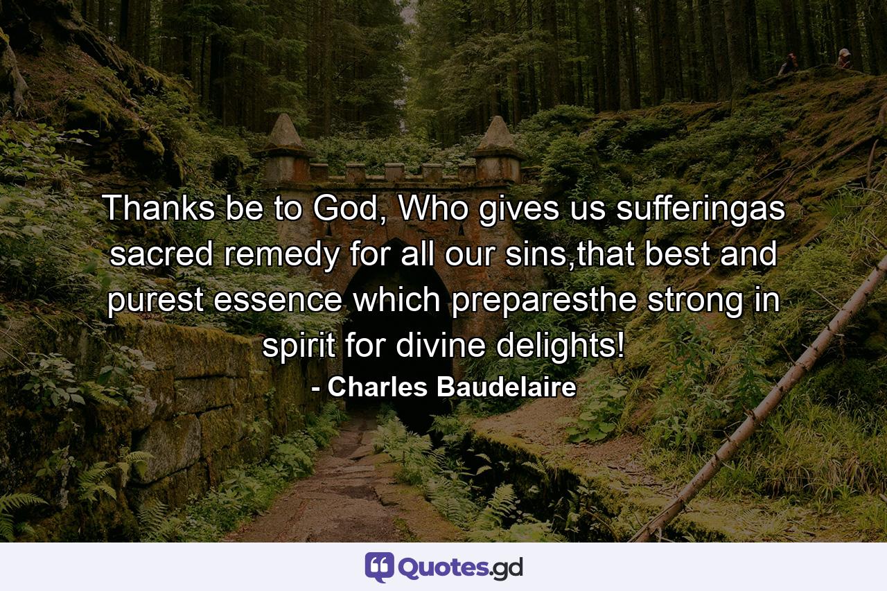 Thanks be to God, Who gives us sufferingas sacred remedy for all our sins,that best and purest essence which preparesthe strong in spirit for divine delights! - Quote by Charles Baudelaire