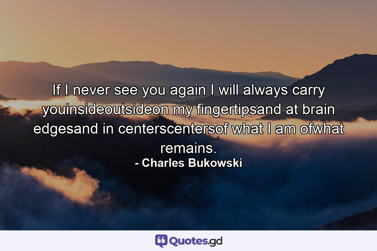 If I never see you again I will always carry youinsideoutsideon my fingertipsand at brain edgesand in centerscentersof what I am ofwhat remains. - Quote by Charles Bukowski