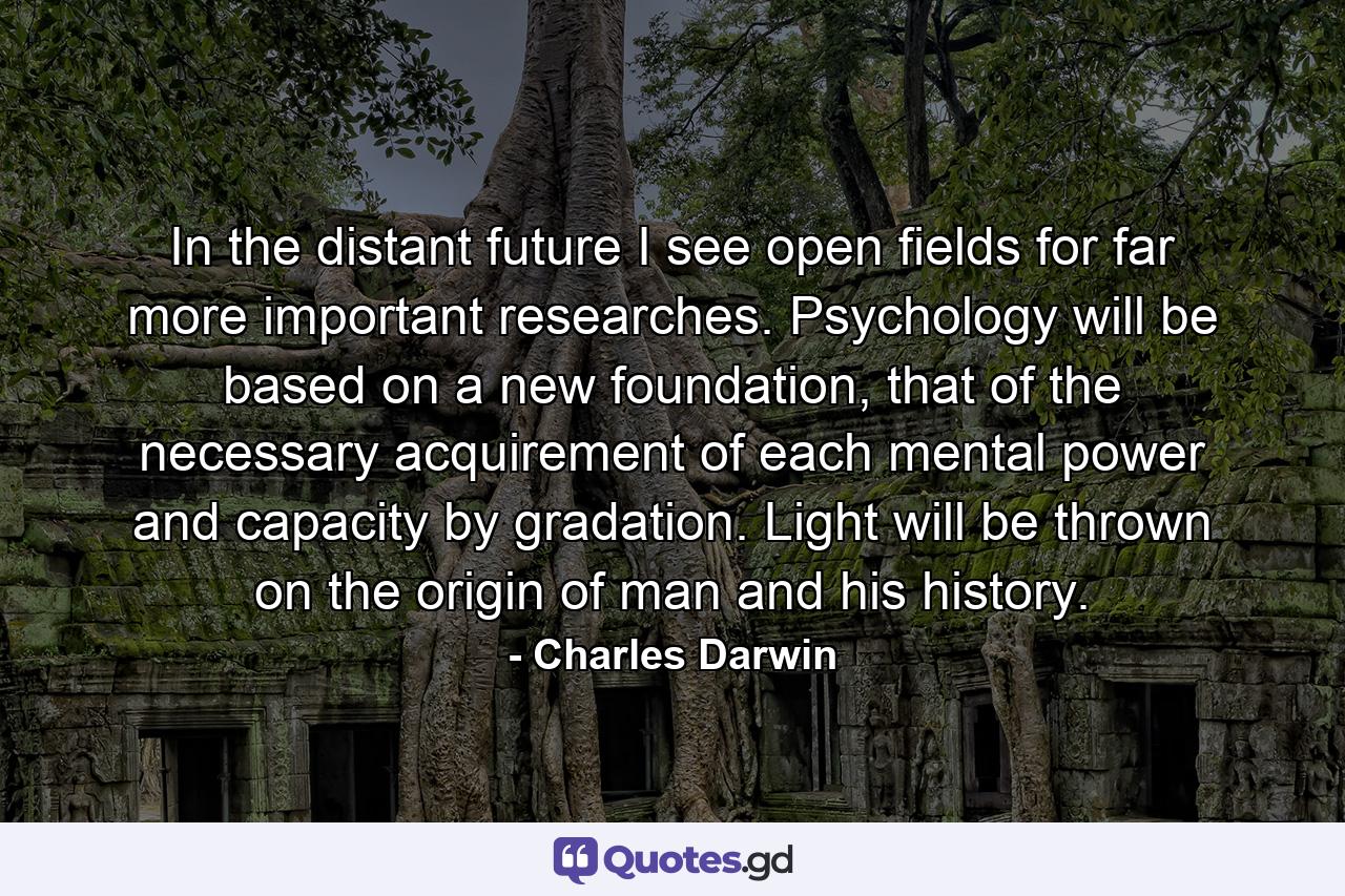 In the distant future I see open fields for far more important researches. Psychology will be based on a new foundation, that of the necessary acquirement of each mental power and capacity by gradation. Light will be thrown on the origin of man and his history. - Quote by Charles Darwin