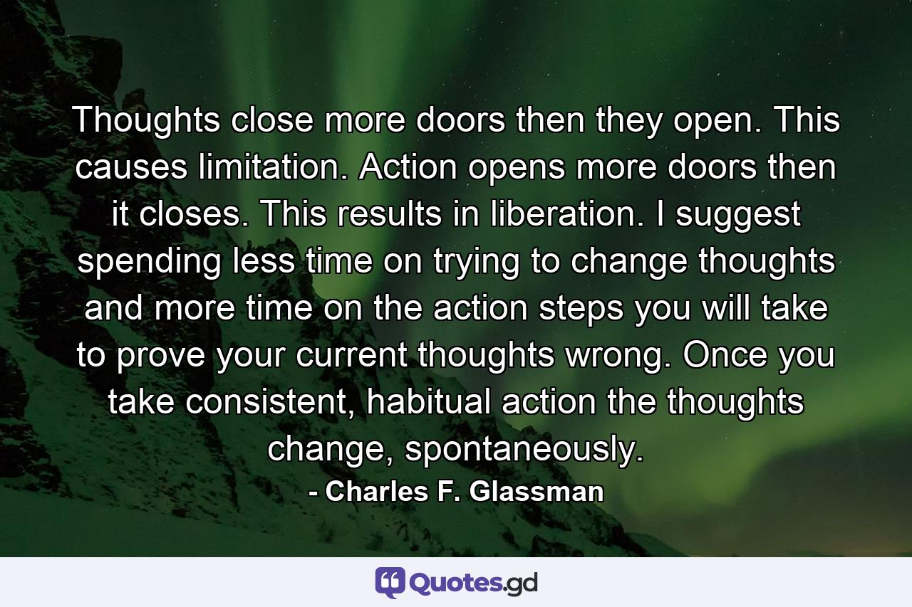 Thoughts close more doors then they open. This causes limitation. Action opens more doors then it closes. This results in liberation. I suggest spending less time on trying to change thoughts and more time on the action steps you will take to prove your current thoughts wrong. Once you take consistent, habitual action the thoughts change, spontaneously. - Quote by Charles F. Glassman