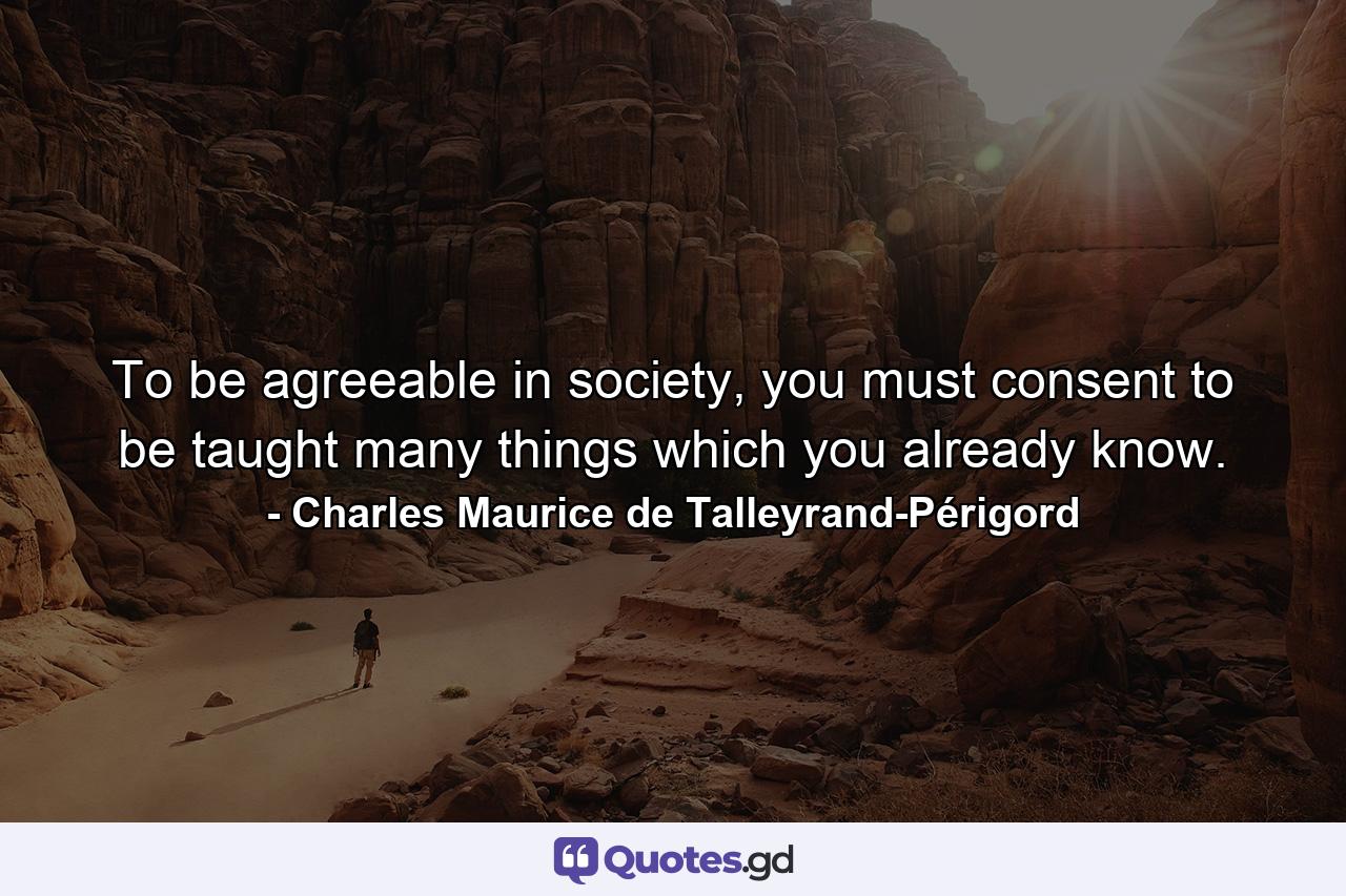 To be agreeable in society, you must consent to be taught many things which you already know. - Quote by Charles Maurice de Talleyrand-Périgord