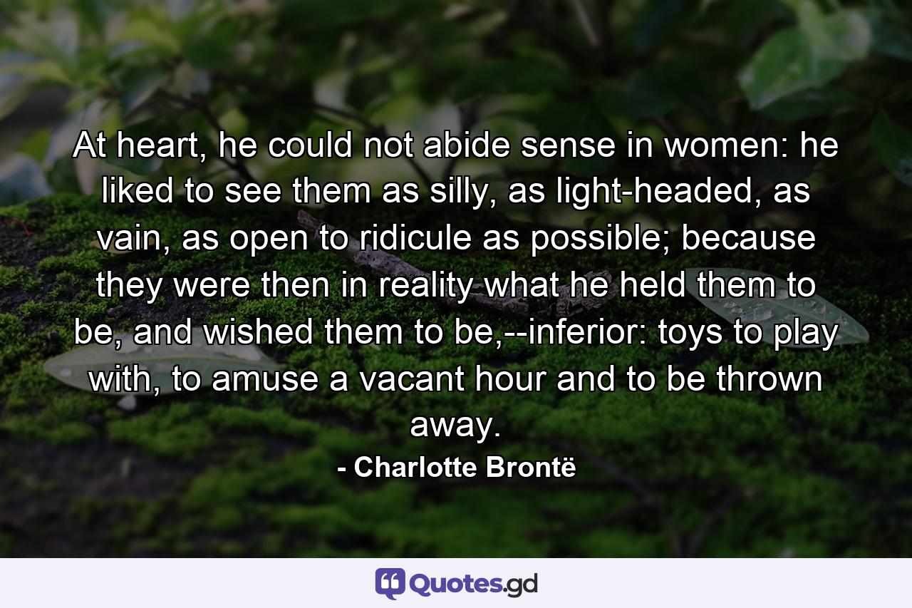 At heart, he could not abide sense in women: he liked to see them as silly, as light-headed, as vain, as open to ridicule as possible; because they were then in reality what he held them to be, and wished them to be,--inferior: toys to play with, to amuse a vacant hour and to be thrown away. - Quote by Charlotte Brontë