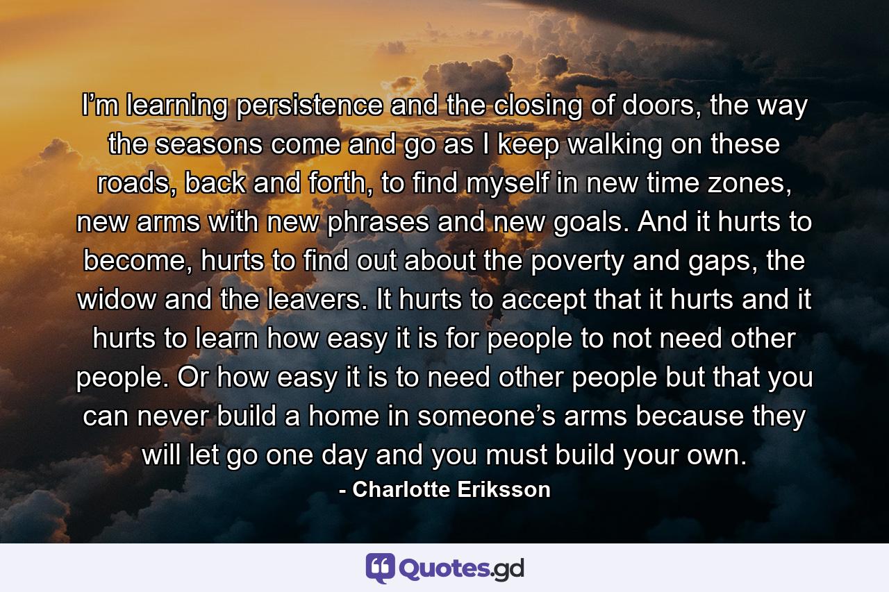 I’m learning persistence and the closing of doors, the way the seasons come and go as I keep walking on these roads, back and forth, to find myself in new time zones, new arms with new phrases and new goals. And it hurts to become, hurts to find out about the poverty and gaps, the widow and the leavers. It hurts to accept that it hurts and it hurts to learn how easy it is for people to not need other people. Or how easy it is to need other people but that you can never build a home in someone’s arms because they will let go one day and you must build your own. - Quote by Charlotte Eriksson