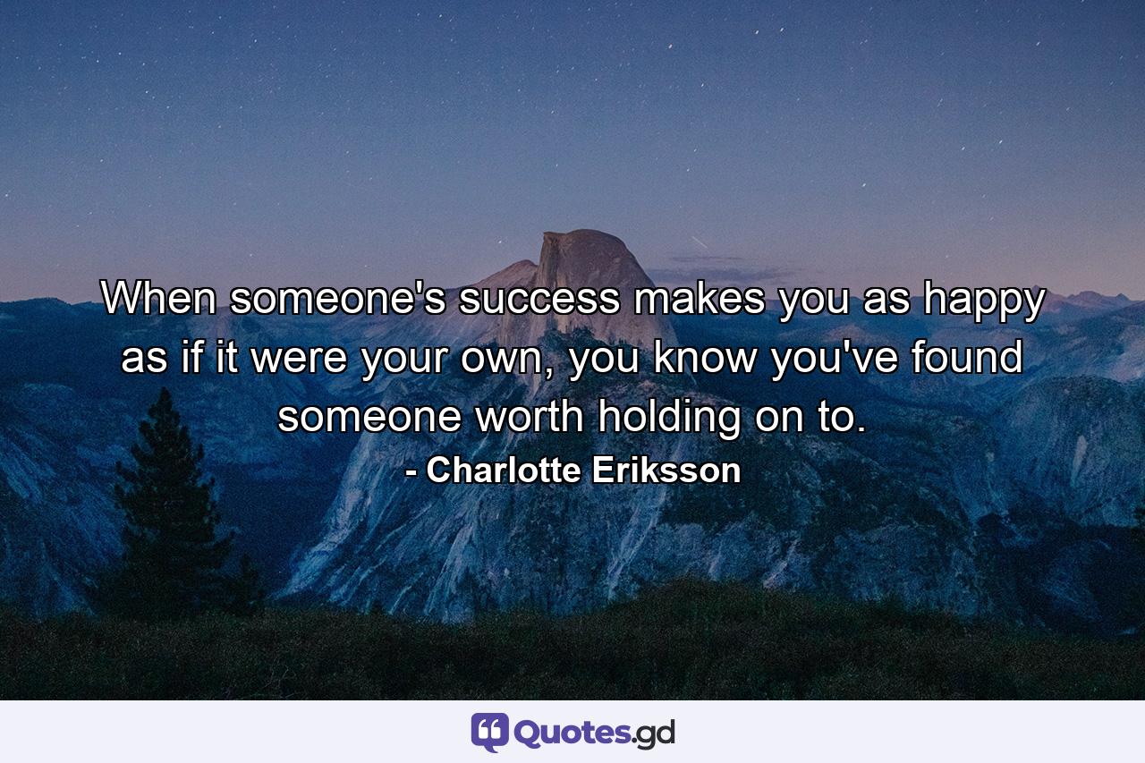 When someone's success makes you as happy as if it were your own, you know you've found someone worth holding on to. - Quote by Charlotte Eriksson