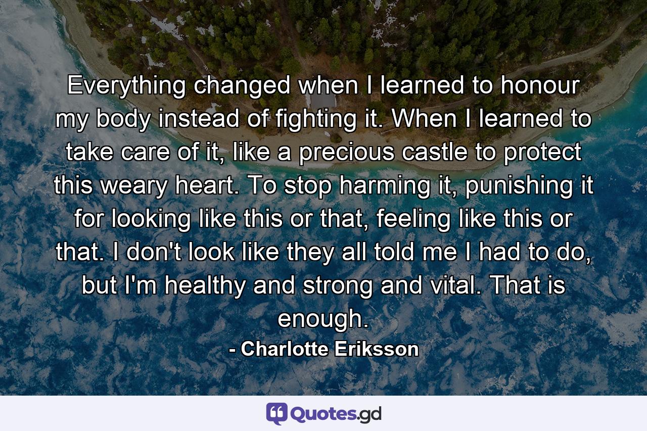 Everything changed when I learned to honour my body instead of fighting it. When I learned to take care of it, like a precious castle to protect this weary heart. To stop harming it, punishing it for looking like this or that, feeling like this or that. I don't look like they all told me I had to do, but I'm healthy and strong and vital. That is enough. - Quote by Charlotte Eriksson