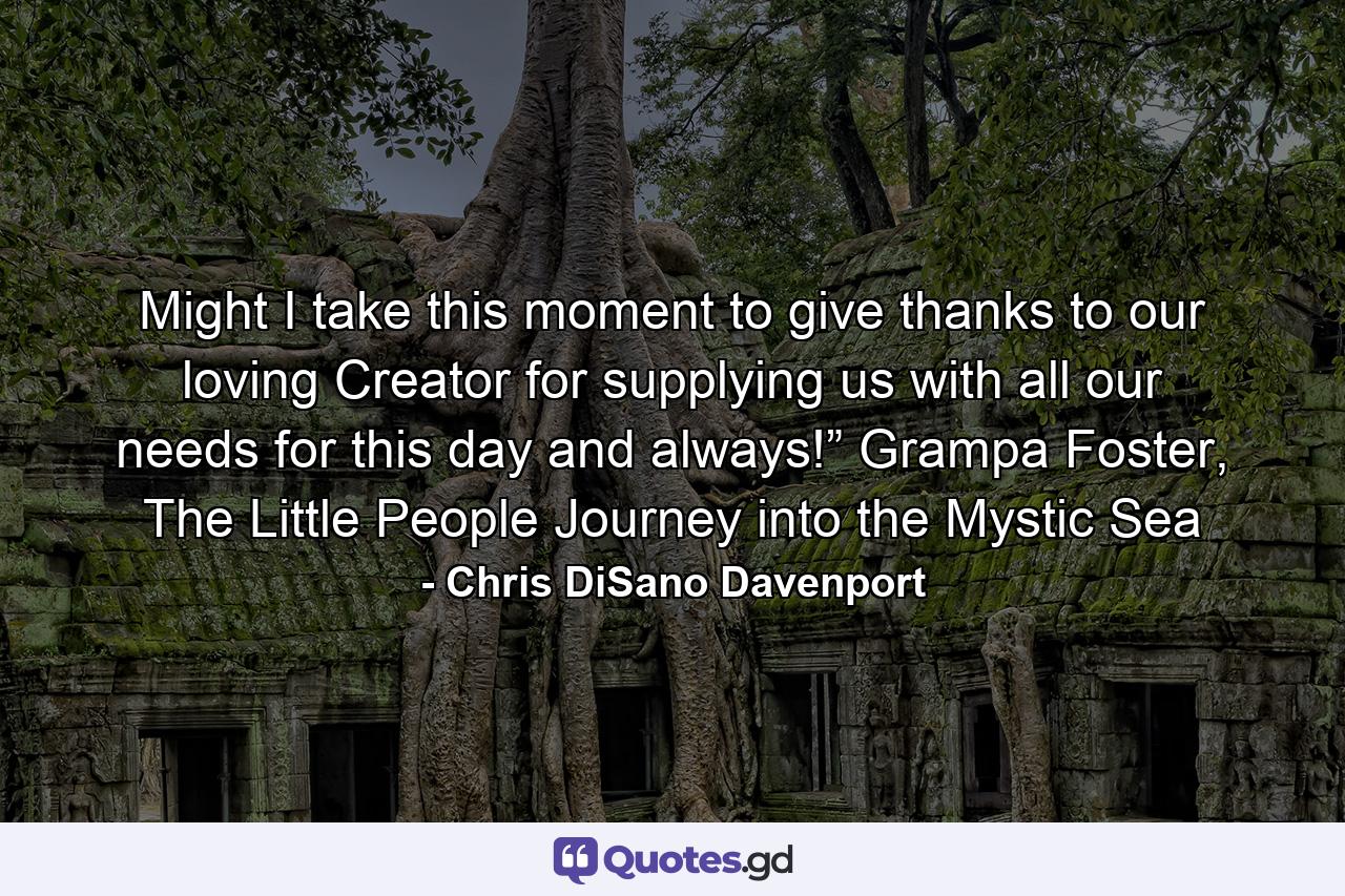 Might I take this moment to give thanks to our loving Creator for supplying us with all our needs for this day and always!” Grampa Foster, The Little People Journey into the Mystic Sea - Quote by Chris DiSano Davenport