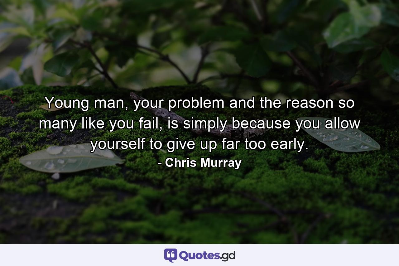 Young man, your problem and the reason so many like you fail, is simply because you allow yourself to give up far too early. - Quote by Chris Murray