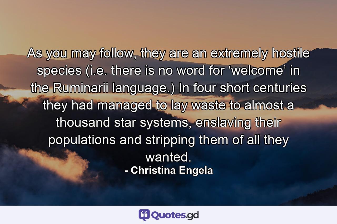 As you may follow, they are an extremely hostile species (i.e. there is no word for ‘welcome’ in the Ruminarii language.) In four short centuries they had managed to lay waste to almost a thousand star systems, enslaving their populations and stripping them of all they wanted. - Quote by Christina Engela