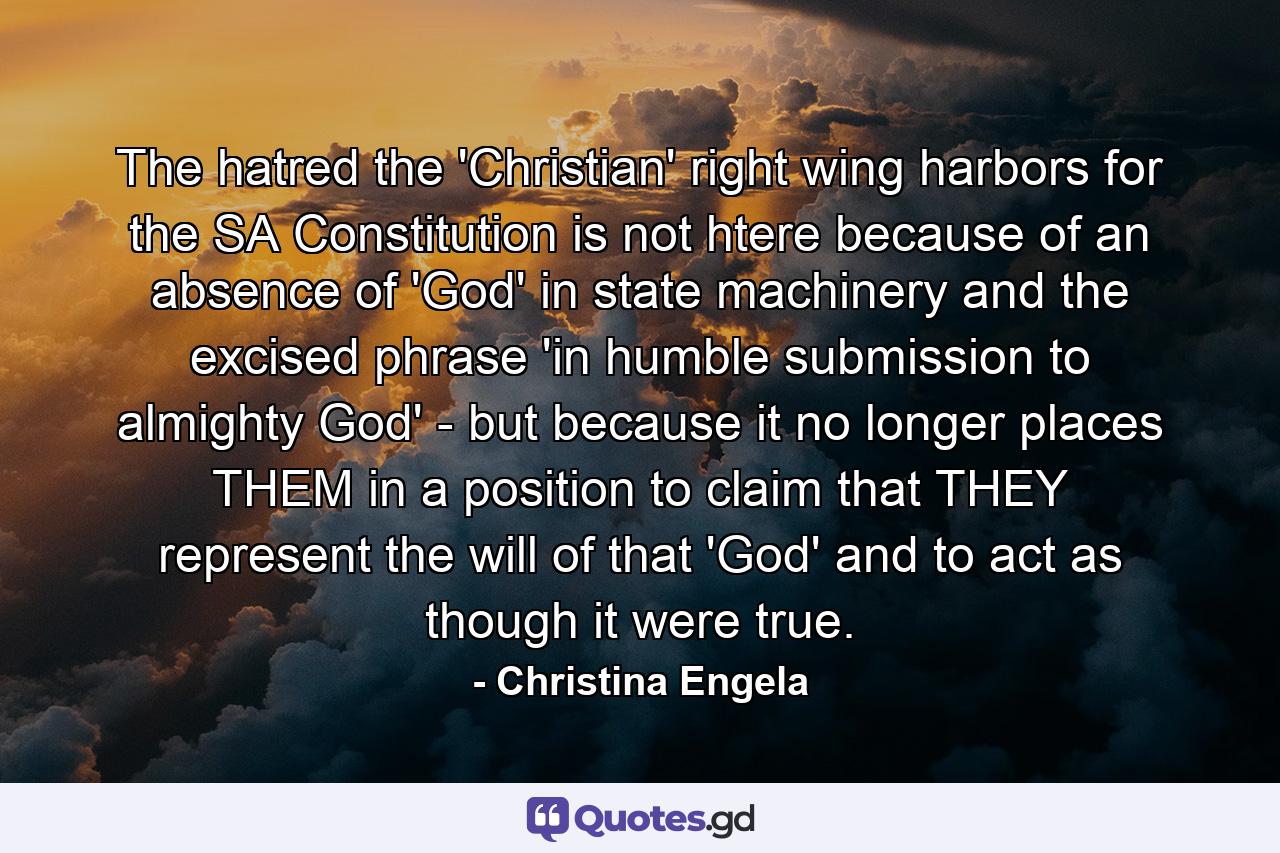 The hatred the 'Christian' right wing harbors for the SA Constitution is not htere because of an absence of 'God' in state machinery and the excised phrase 'in humble submission to almighty God' - but because it no longer places THEM in a position to claim that THEY represent the will of that 'God' and to act as though it were true. - Quote by Christina Engela