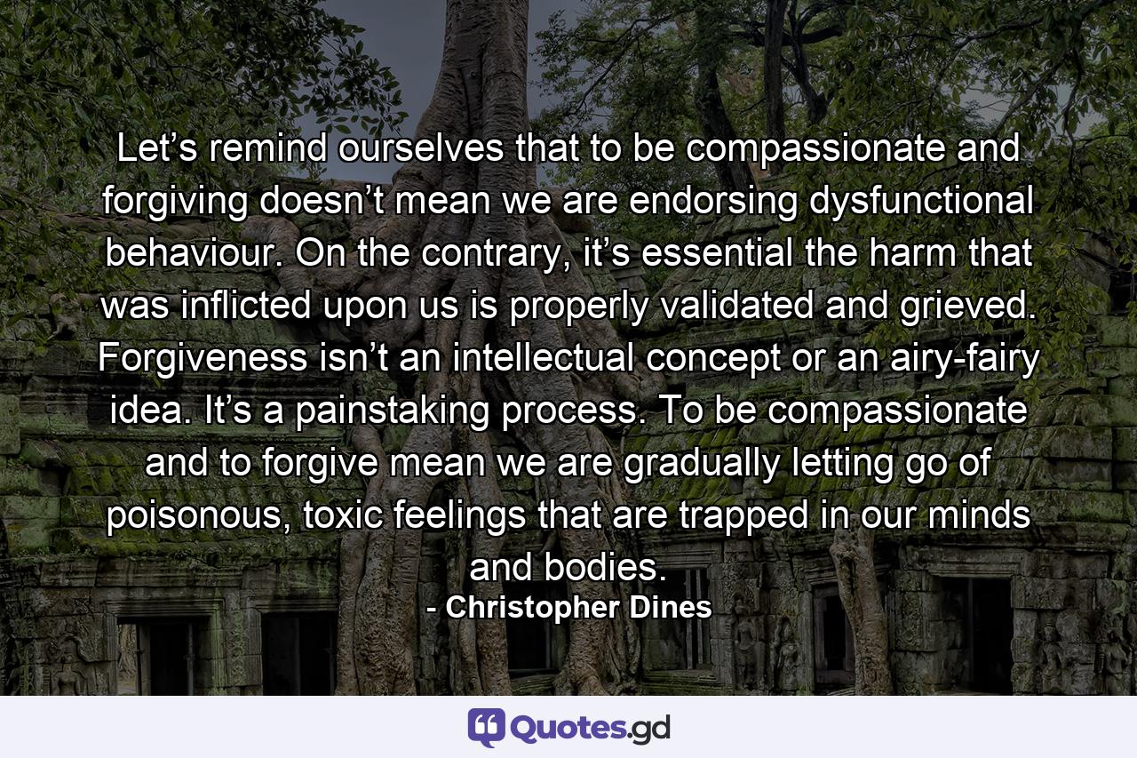 Let’s remind ourselves that to be compassionate and forgiving doesn’t mean we are endorsing dysfunctional behaviour. On the contrary, it’s essential the harm that was inflicted upon us is properly validated and grieved. Forgiveness isn’t an intellectual concept or an airy-fairy idea. It’s a painstaking process. To be compassionate and to forgive mean we are gradually letting go of poisonous, toxic feelings that are trapped in our minds and bodies. - Quote by Christopher Dines