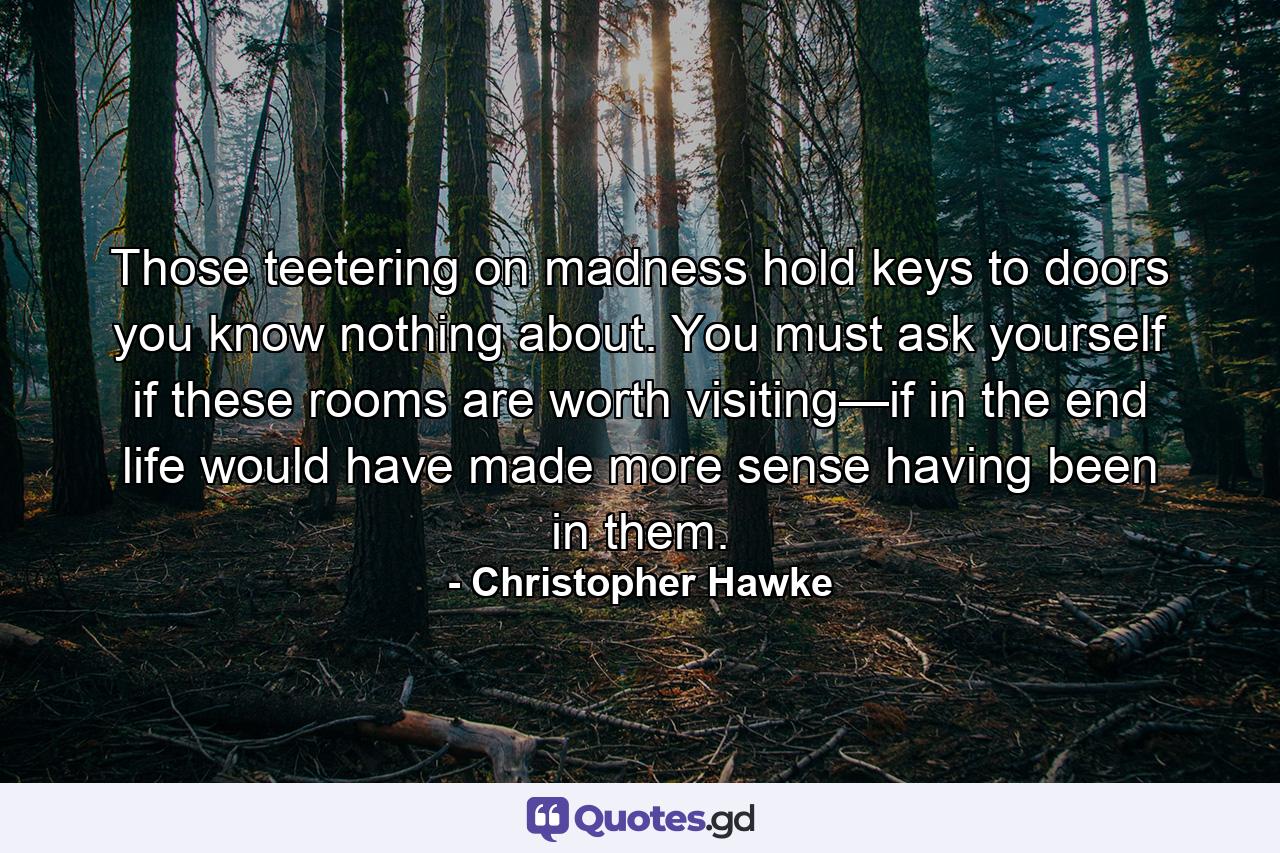 Those teetering on madness hold keys to doors you know nothing about. You must ask yourself if these rooms are worth visiting—if in the end life would have made more sense having been in them. - Quote by Christopher Hawke