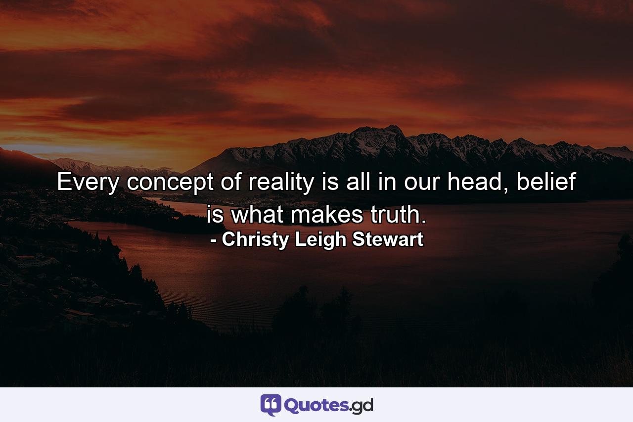 Every concept of reality is all in our head, belief is what makes truth. - Quote by Christy Leigh Stewart