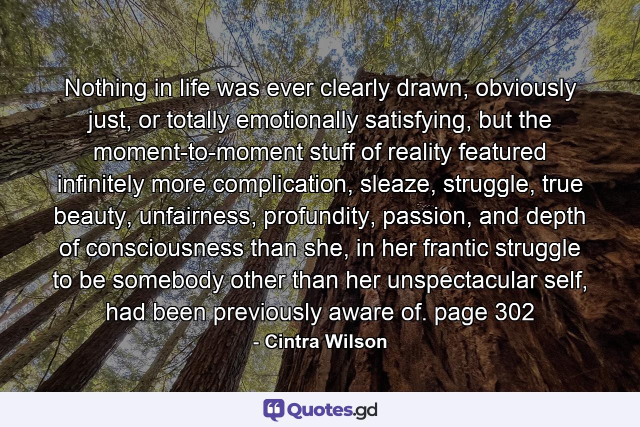 Nothing in life was ever clearly drawn, obviously just, or totally emotionally satisfying, but the moment-to-moment stuff of reality featured infinitely more complication, sleaze, struggle, true beauty, unfairness, profundity, passion, and depth of consciousness than she, in her frantic struggle to be somebody other than her unspectacular self, had been previously aware of. page 302 - Quote by Cintra Wilson