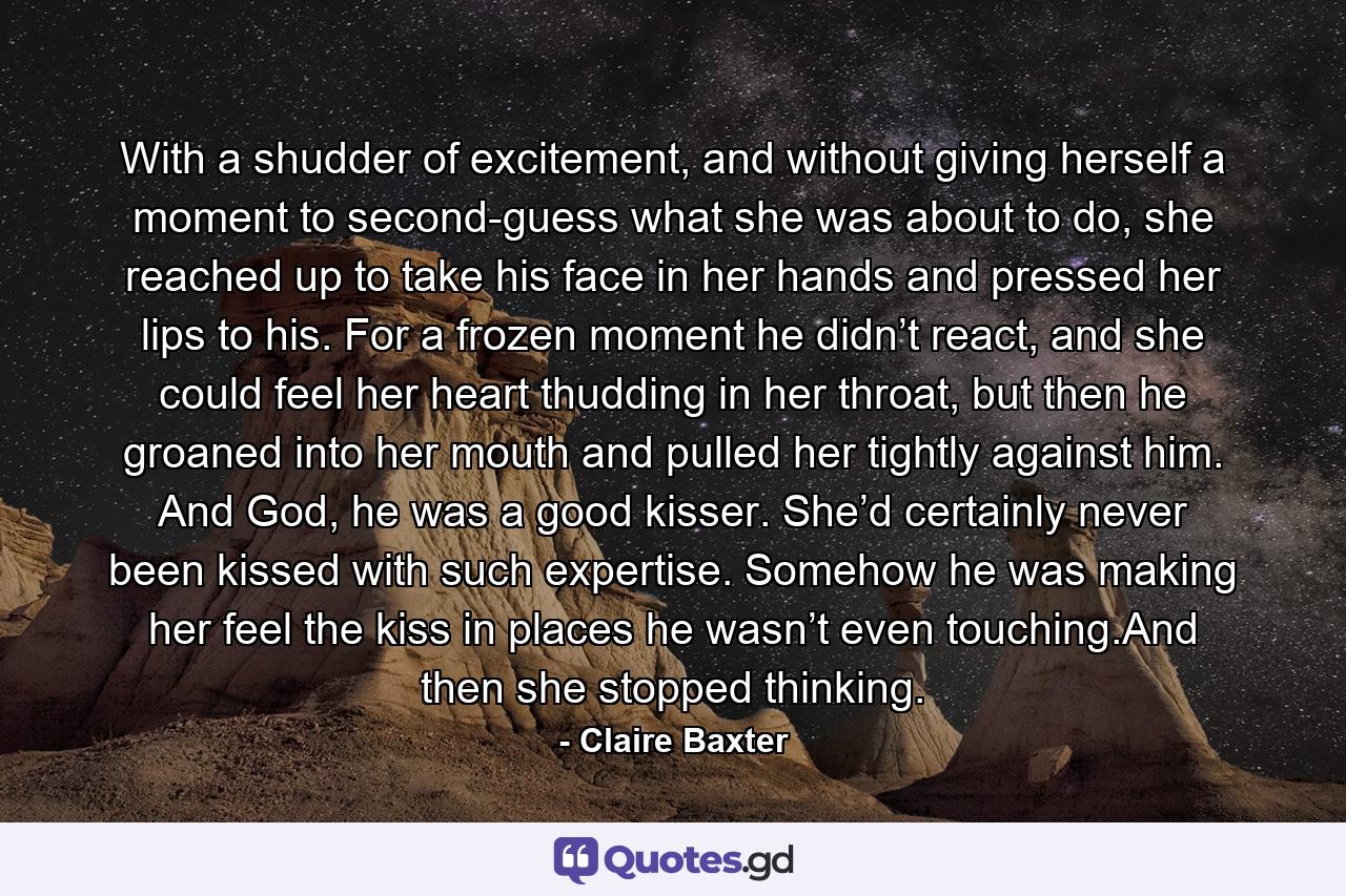 With a shudder of excitement, and without giving herself a moment to second-guess what she was about to do, she reached up to take his face in her hands and pressed her lips to his. For a frozen moment he didn’t react, and she could feel her heart thudding in her throat, but then he groaned into her mouth and pulled her tightly against him. And God, he was a good kisser. She’d certainly never been kissed with such expertise. Somehow he was making her feel the kiss in places he wasn’t even touching.And then she stopped thinking. - Quote by Claire Baxter