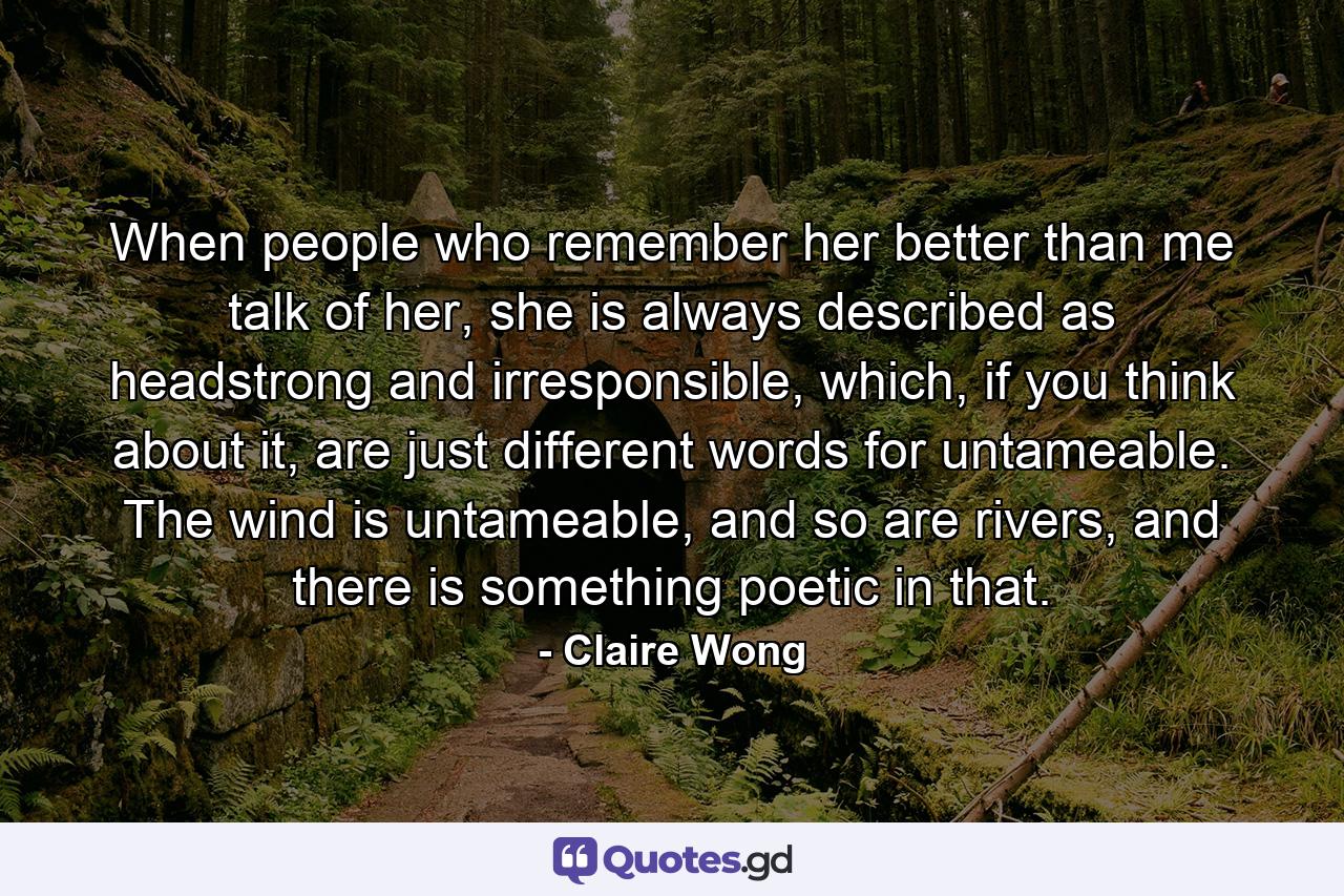 When people who remember her better than me talk of her, she is always described as headstrong and irresponsible, which, if you think about it, are just different words for untameable. The wind is untameable, and so are rivers, and there is something poetic in that. - Quote by Claire Wong