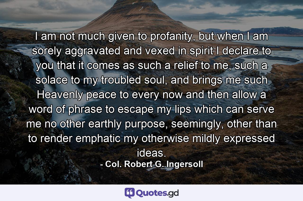 I am not much given to profanity, but when I am sorely aggravated and vexed in spirit I declare to you that it comes as such a relief to me, such a solace to my troubled soul, and brings me such Heavenly peace to every now and then allow a word of phrase to escape my lips which can serve me no other earthly purpose, seemingly, other than to render emphatic my otherwise mildly expressed ideas. - Quote by Col. Robert G. Ingersoll