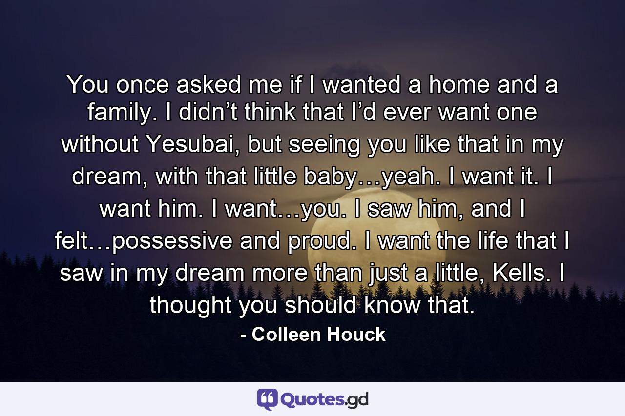 You once asked me if I wanted a home and a family. I didn’t think that I’d ever want one without Yesubai, but seeing you like that in my dream, with that little baby…yeah. I want it. I want him. I want…you. I saw him, and I felt…possessive and proud. I want the life that I saw in my dream more than just a little, Kells. I thought you should know that. - Quote by Colleen Houck