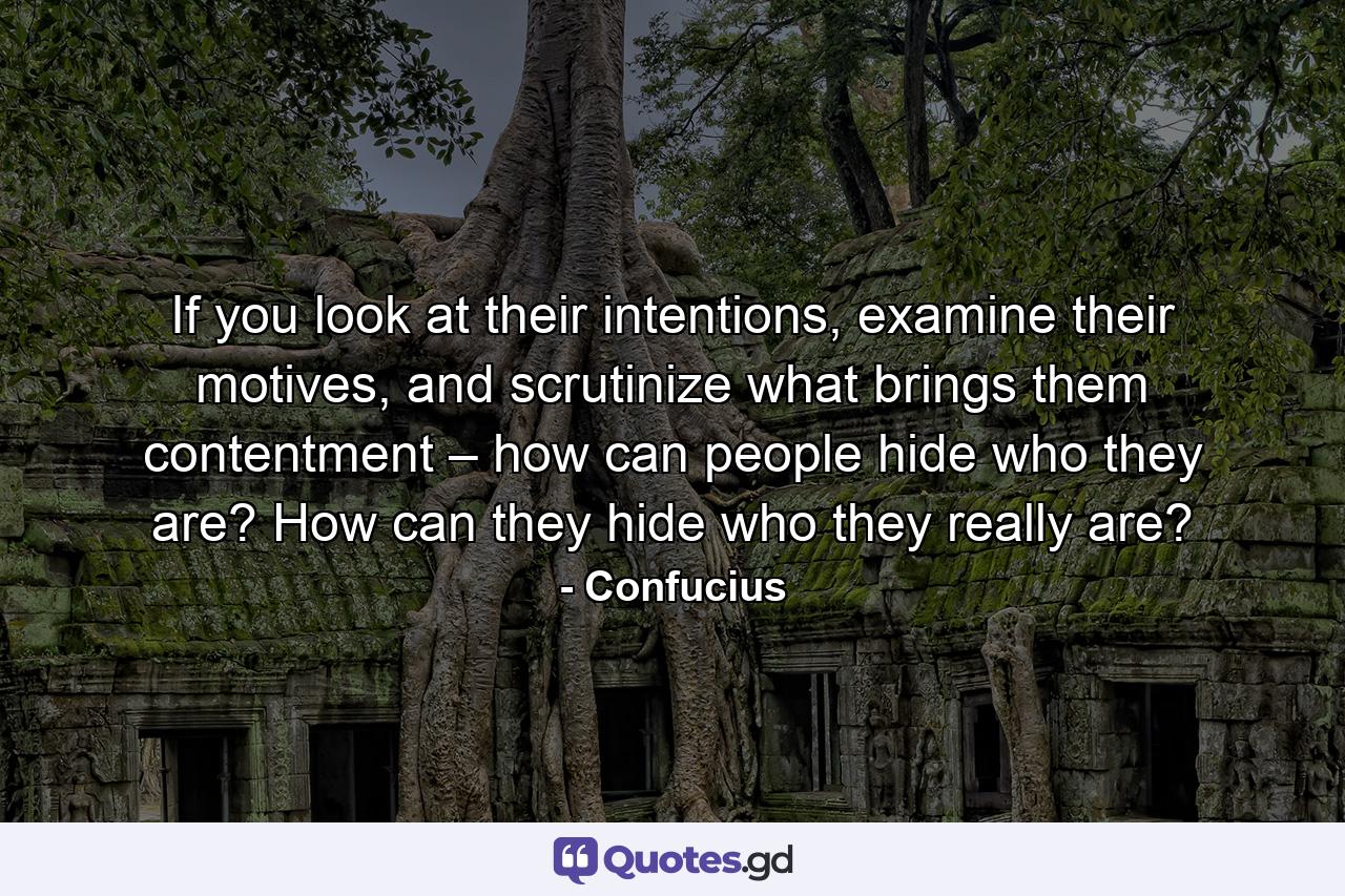 If you look at their intentions, examine their motives, and scrutinize what brings them contentment – how can people hide who they are? How can they hide who they really are? - Quote by Confucius