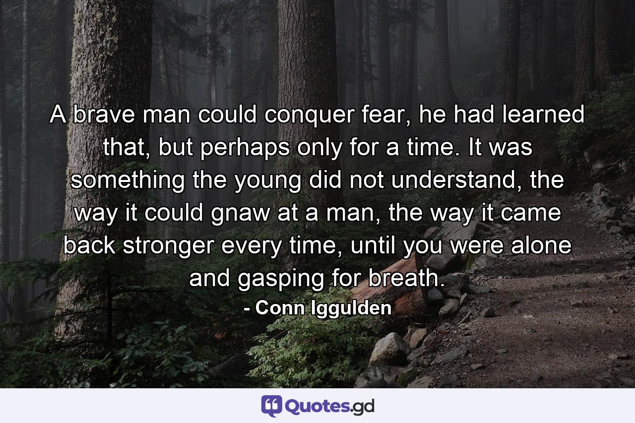 A brave man could conquer fear, he had learned that, but perhaps only for a time. It was something the young did not understand, the way it could gnaw at a man, the way it came back stronger every time, until you were alone and gasping for breath. - Quote by Conn Iggulden