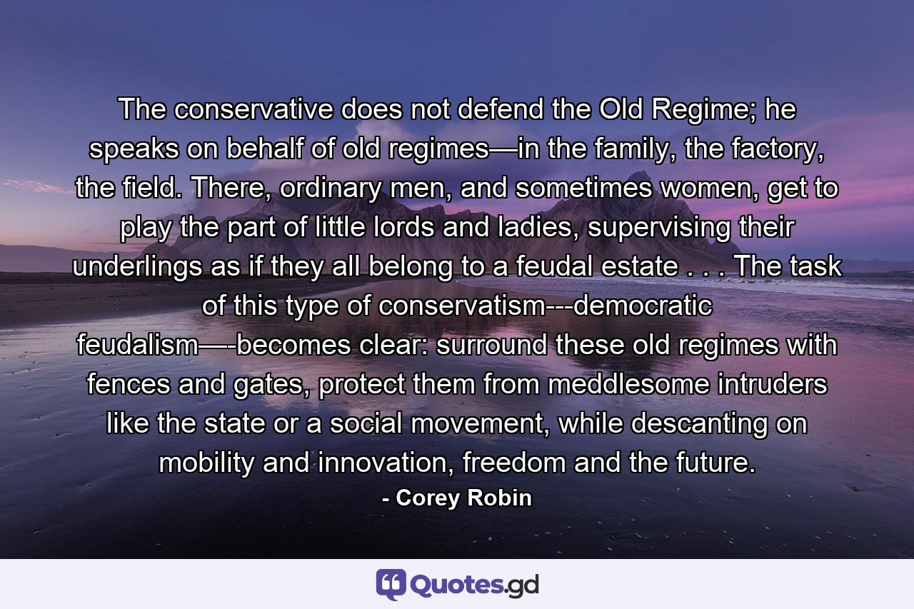 The conservative does not defend the Old Regime; he speaks on behalf of old regimes—in the family, the factory, the field. There, ordinary men, and sometimes women, get to play the part of little lords and ladies, supervising their underlings as if they all belong to a feudal estate . . . The task of this type of conservatism---democratic feudalism—-becomes clear: surround these old regimes with fences and gates, protect them from meddlesome intruders like the state or a social movement, while descanting on mobility and innovation, freedom and the future. - Quote by Corey Robin