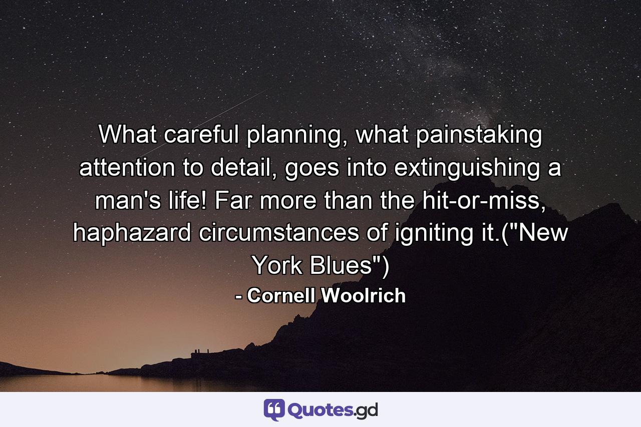 What careful planning, what painstaking attention to detail, goes into extinguishing a man's life! Far more than the hit-or-miss, haphazard circumstances of igniting it.(