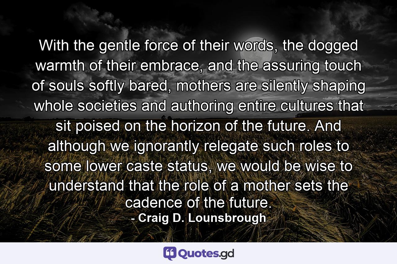 With the gentle force of their words, the dogged warmth of their embrace, and the assuring touch of souls softly bared, mothers are silently shaping whole societies and authoring entire cultures that sit poised on the horizon of the future. And although we ignorantly relegate such roles to some lower caste status, we would be wise to understand that the role of a mother sets the cadence of the future. - Quote by Craig D. Lounsbrough