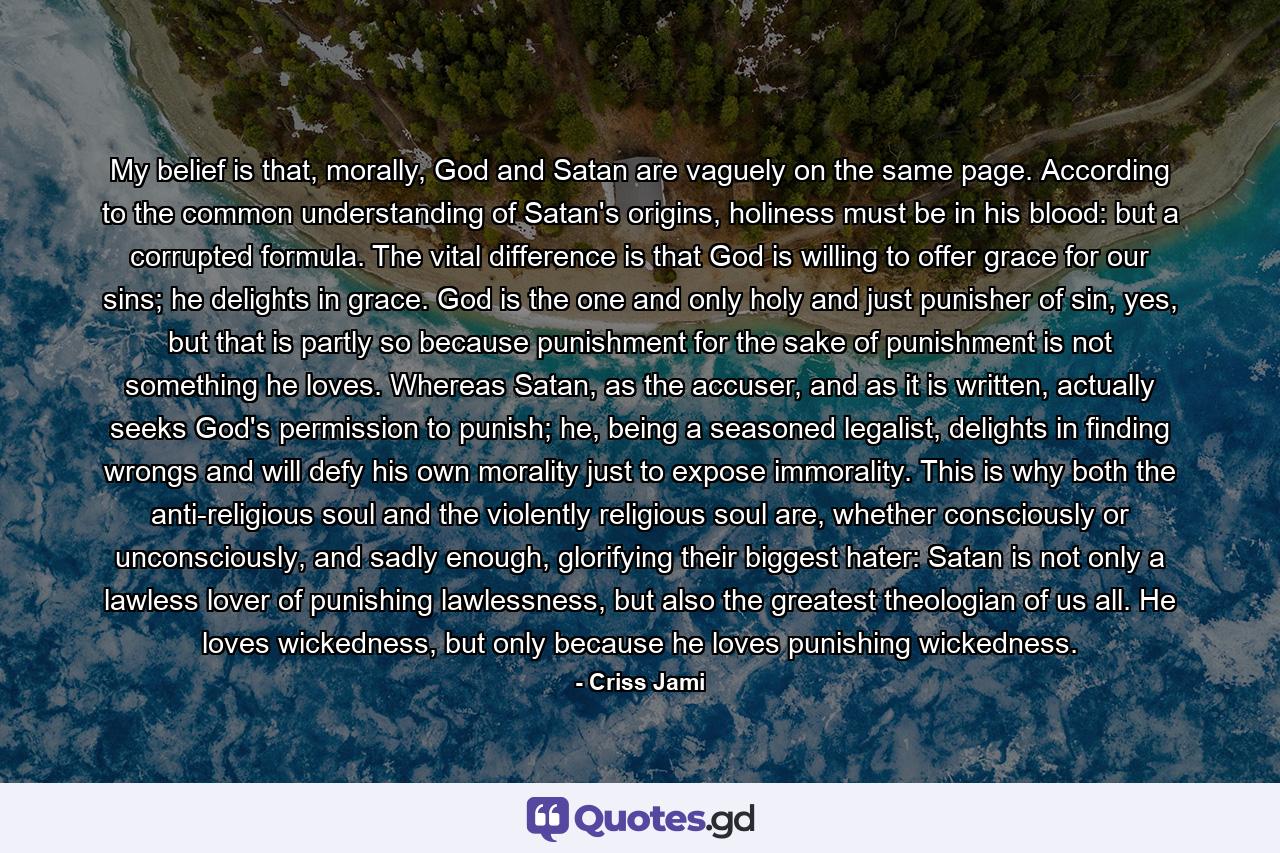 My belief is that, morally, God and Satan are vaguely on the same page. According to the common understanding of Satan's origins, holiness must be in his blood: but a corrupted formula. The vital difference is that God is willing to offer grace for our sins; he delights in grace. God is the one and only holy and just punisher of sin, yes, but that is partly so because punishment for the sake of punishment is not something he loves. Whereas Satan, as the accuser, and as it is written, actually seeks God's permission to punish; he, being a seasoned legalist, delights in finding wrongs and will defy his own morality just to expose immorality. This is why both the anti-religious soul and the violently religious soul are, whether consciously or unconsciously, and sadly enough, glorifying their biggest hater: Satan is not only a lawless lover of punishing lawlessness, but also the greatest theologian of us all. He loves wickedness, but only because he loves punishing wickedness. - Quote by Criss Jami