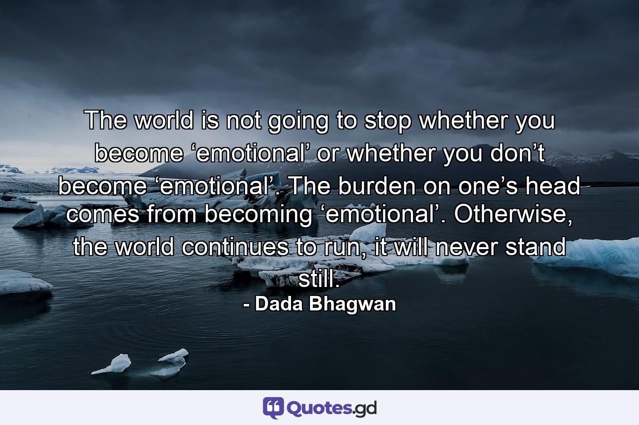 The world is not going to stop whether you become ‘emotional’ or whether you don’t become ‘emotional’. The burden on one’s head comes from becoming ‘emotional’. Otherwise, the world continues to run, it will never stand still. - Quote by Dada Bhagwan