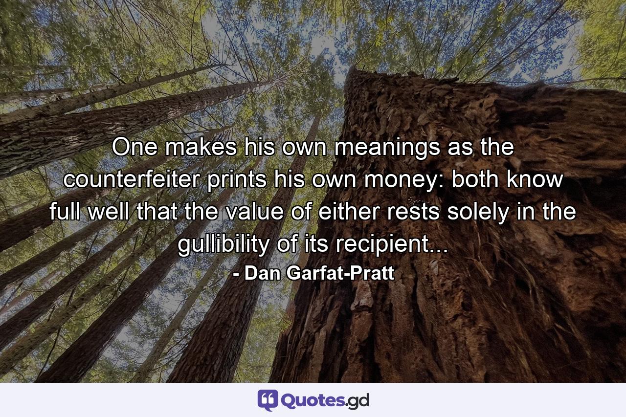 One makes his own meanings as the counterfeiter prints his own money: both know full well that the value of either rests solely in the gullibility of its recipient... - Quote by Dan Garfat-Pratt