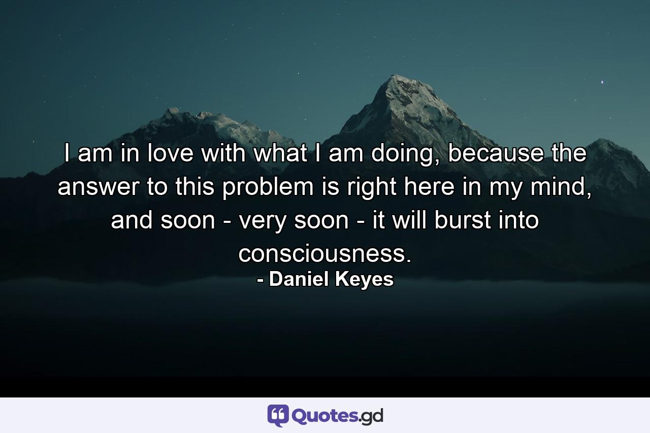 I am in love with what I am doing, because the answer to this problem is right here in my mind, and soon - very soon - it will burst into consciousness. - Quote by Daniel Keyes