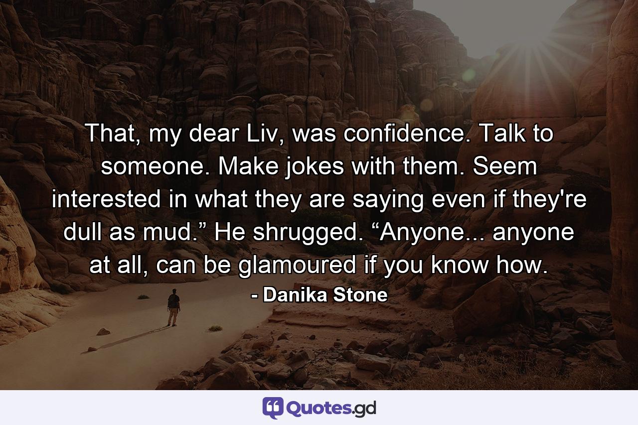 That, my dear Liv, was confidence. Talk to someone. Make jokes with them. Seem interested in what they are saying even if they're dull as mud.” He shrugged. “Anyone... anyone at all, can be glamoured if you know how. - Quote by Danika Stone