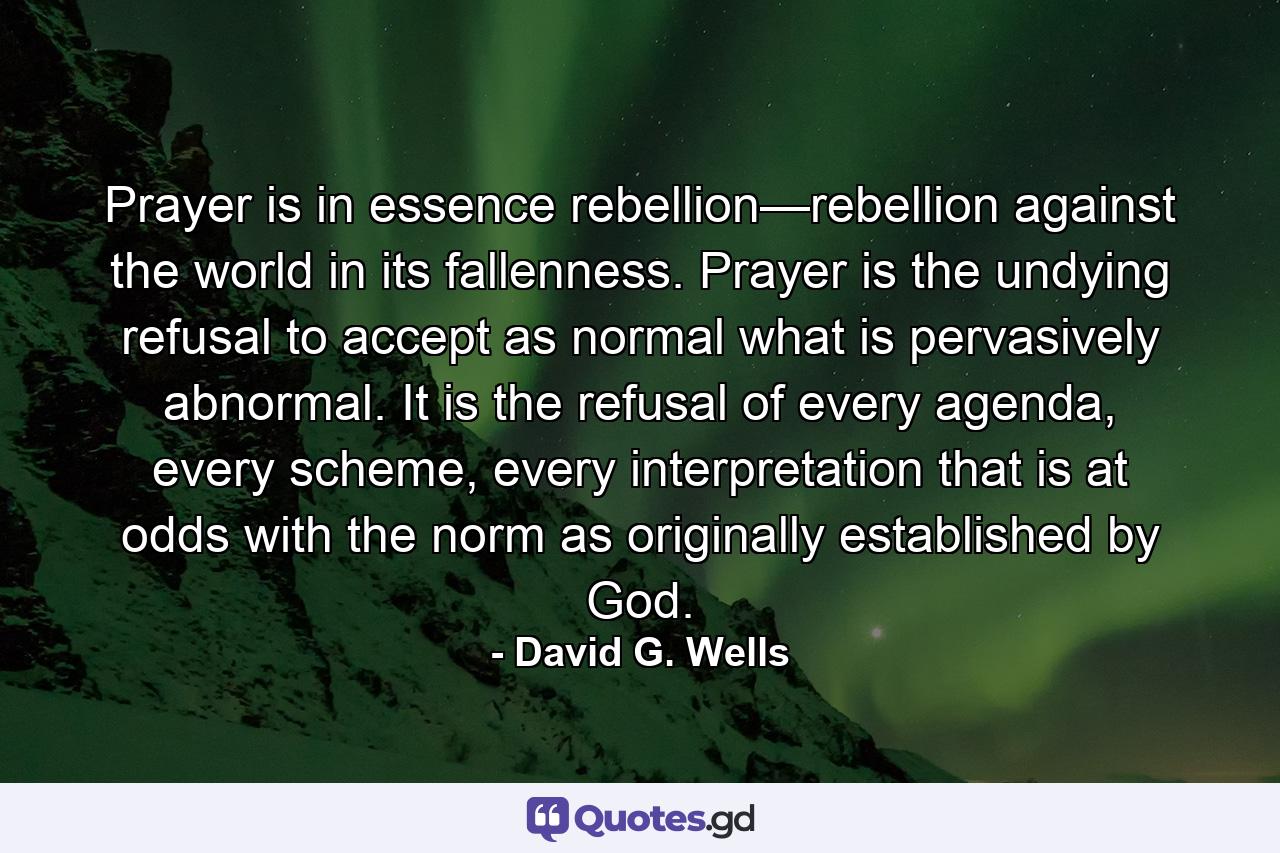 Prayer is in essence rebellion—rebellion against the world in its fallenness. Prayer is the undying refusal to accept as normal what is pervasively abnormal. It is the refusal of every agenda, every scheme, every interpretation that is at odds with the norm as originally established by God. - Quote by David G. Wells