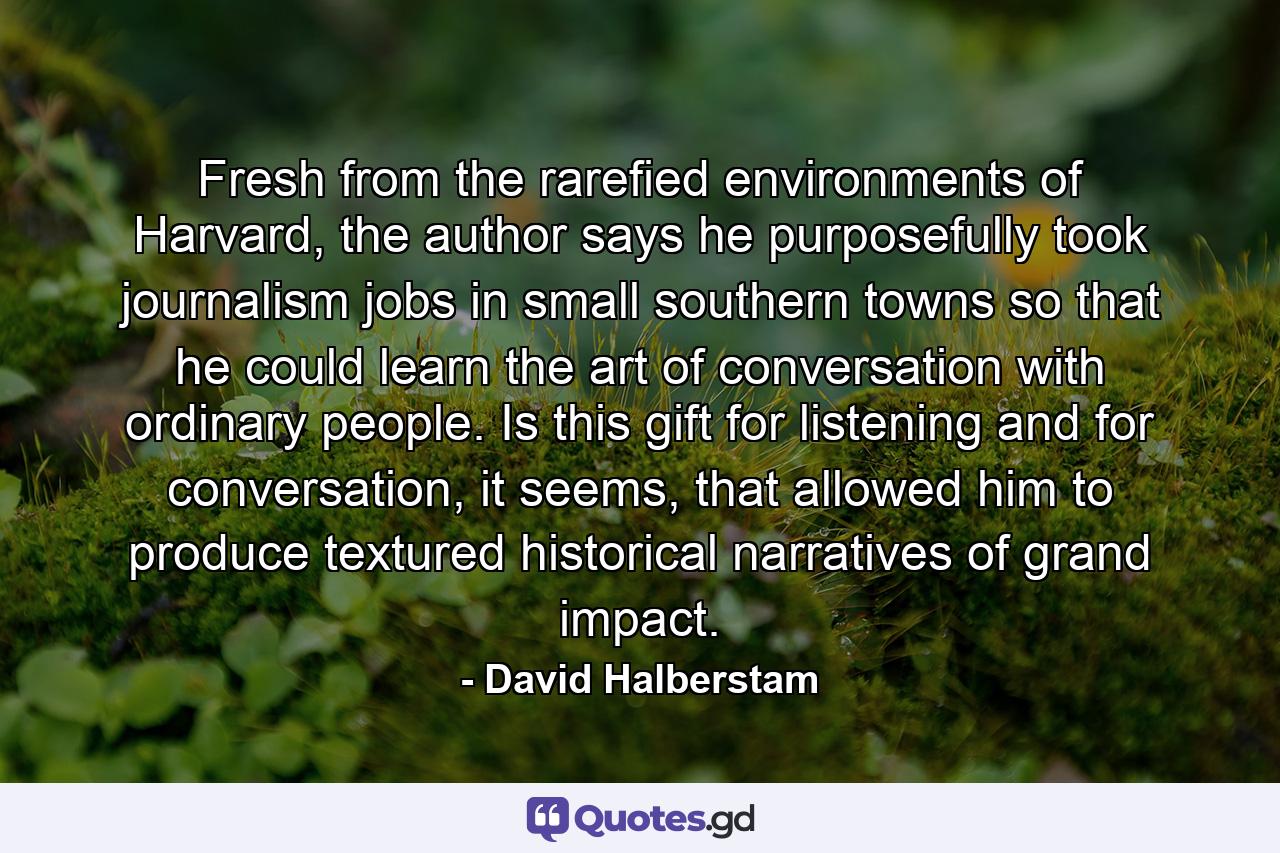 Fresh from the rarefied environments of Harvard, the author says he purposefully took journalism jobs in small southern towns so that he could learn the art of conversation with ordinary people. Is this gift for listening and for conversation, it seems, that allowed him to produce textured historical narratives of grand impact. - Quote by David Halberstam