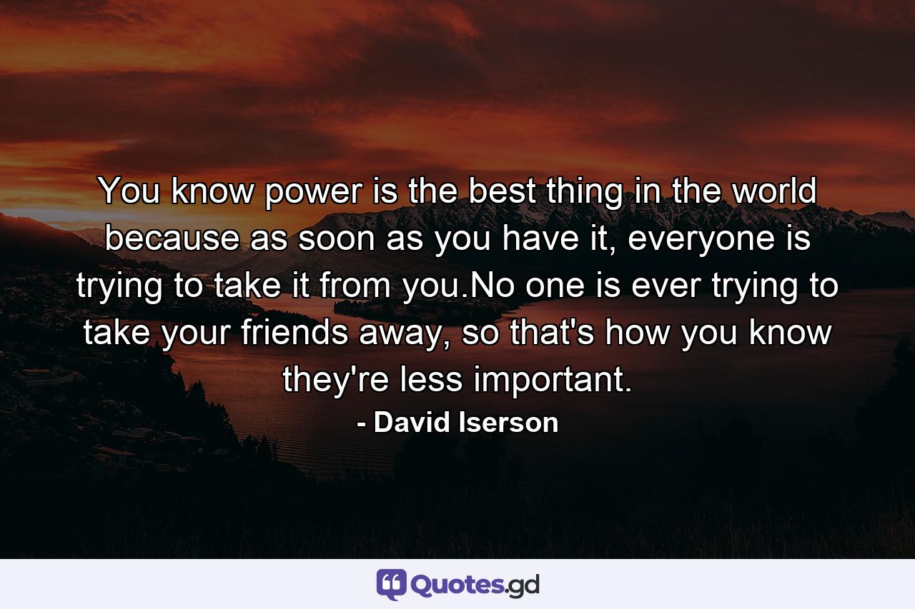 You know power is the best thing in the world because as soon as you have it, everyone is trying to take it from you.No one is ever trying to take your friends away, so that's how you know they're less important. - Quote by David Iserson