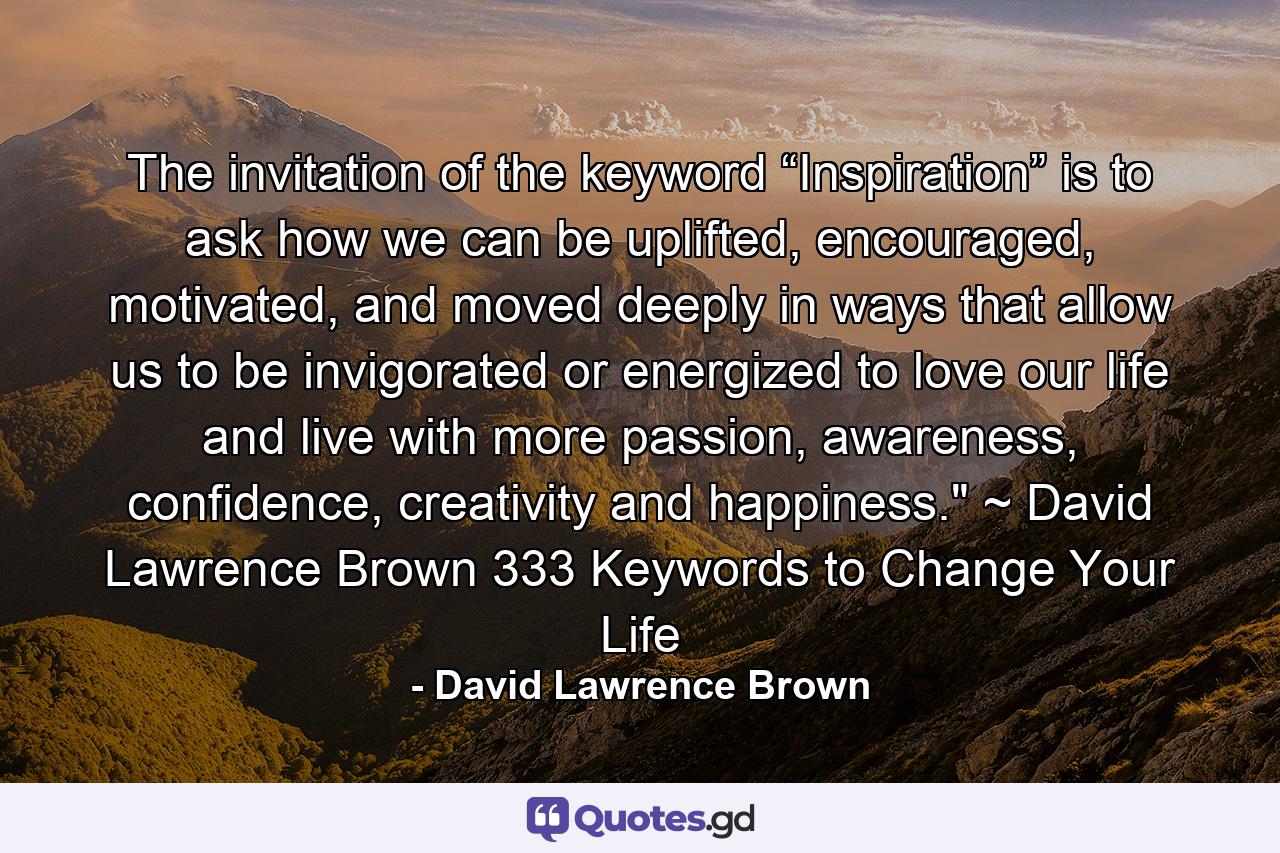 The invitation of the keyword “Inspiration” is to ask how we can be uplifted, encouraged, motivated, and moved deeply in ways that allow us to be invigorated or energized to love our life and live with more passion, awareness, confidence, creativity and happiness.