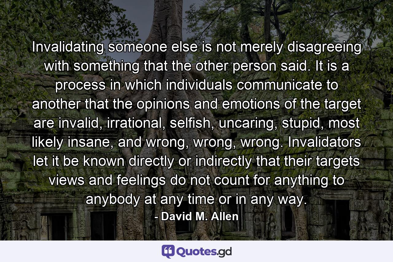 Invalidating someone else is not merely disagreeing with something that the other person said. It is a process in which individuals communicate to another that the opinions and emotions of the target are invalid, irrational, selfish, uncaring, stupid, most likely insane, and wrong, wrong, wrong. Invalidators let it be known directly or indirectly that their targets views and feelings do not count for anything to anybody at any time or in any way. - Quote by David M. Allen