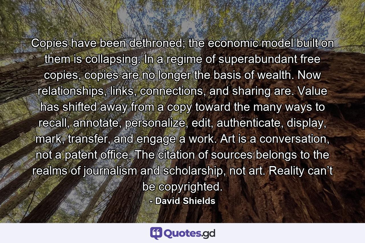 Copies have been dethroned; the economic model built on them is collapsing. In a regime of superabundant free copies, copies are no longer the basis of wealth. Now relationships, links, connections, and sharing are. Value has shifted away from a copy toward the many ways to recall, annotate, personalize, edit, authenticate, display, mark, transfer, and engage a work. Art is a conversation, not a patent office. The citation of sources belongs to the realms of journalism and scholarship, not art. Reality can’t be copyrighted. - Quote by David Shields