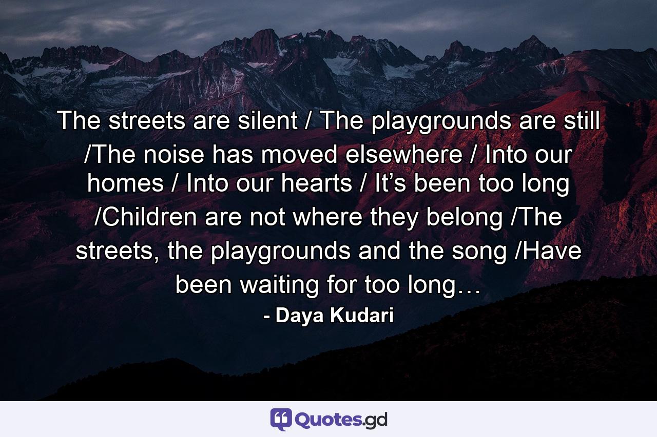 The streets are silent / The playgrounds are still /The noise has moved elsewhere / Into our homes / Into our hearts / It’s been too long /Children are not where they belong /The streets, the playgrounds and the song /Have been waiting for too long… - Quote by Daya Kudari