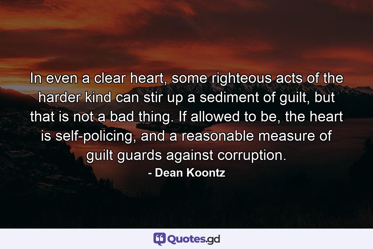 In even a clear heart, some righteous acts of the harder kind can stir up a sediment of guilt, but that is not a bad thing. If allowed to be, the heart is self-policing, and a reasonable measure of guilt guards against corruption. - Quote by Dean Koontz