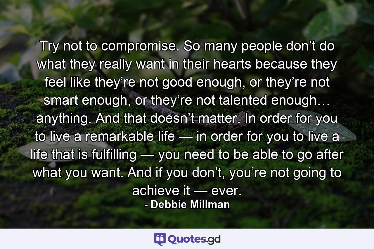 Try not to compromise. So many people don’t do what they really want in their hearts because they feel like they’re not good enough, or they’re not smart enough, or they’re not talented enough… anything. And that doesn’t matter. In order for you to live a remarkable life — in order for you to live a life that is fulfilling — you need to be able to go after what you want. And if you don’t, you’re not going to achieve it — ever. - Quote by Debbie Millman