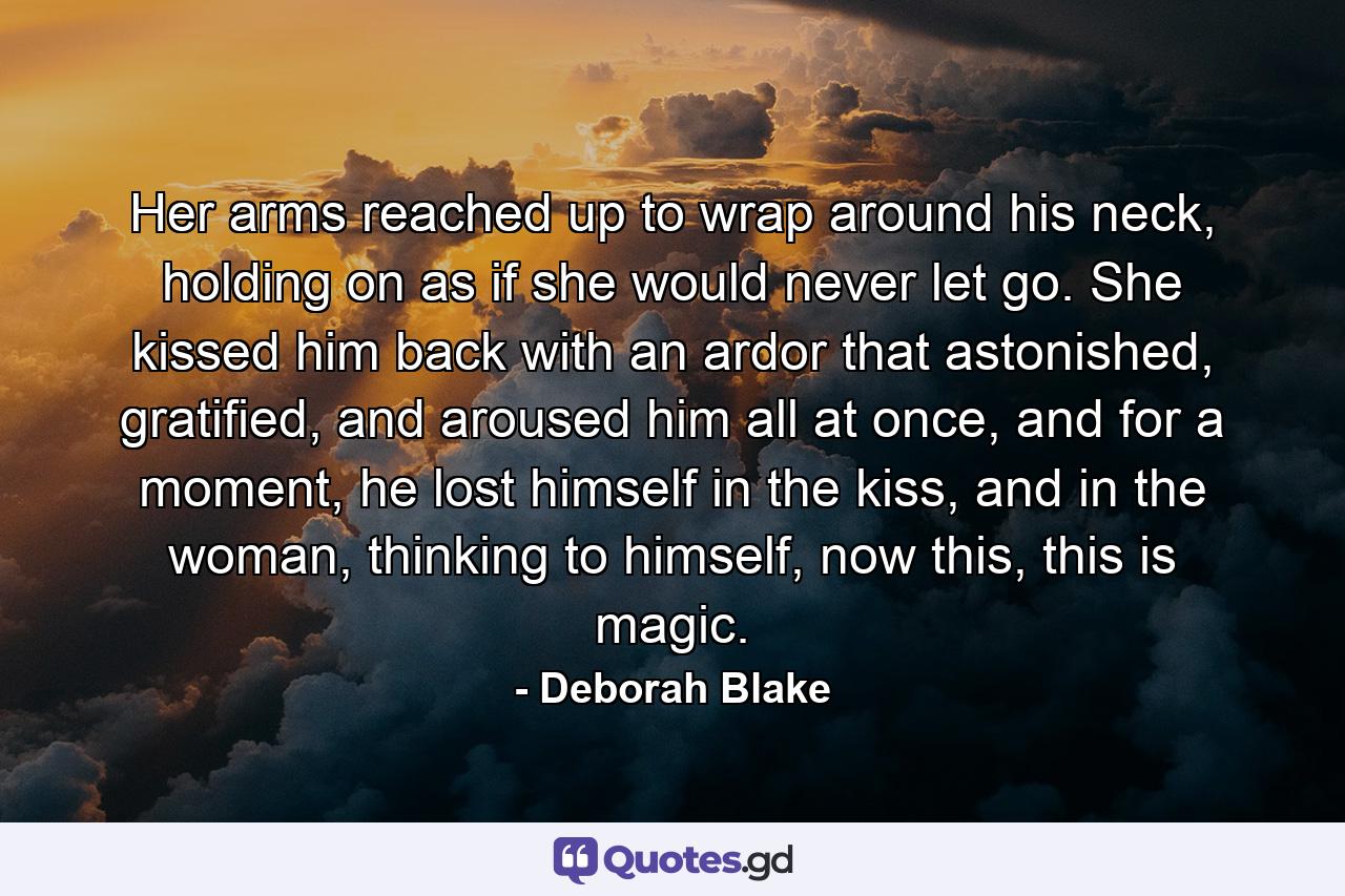 Her arms reached up to wrap around his neck, holding on as if she would never let go. She kissed him back with an ardor that astonished, gratified, and aroused him all at once, and for a moment, he lost himself in the kiss, and in the woman, thinking to himself, now this, this is magic. - Quote by Deborah Blake