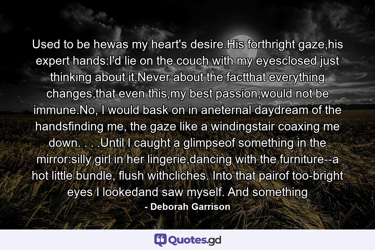 Used to be hewas my heart's desire.His forthright gaze,his expert hands:I'd lie on the couch with my eyesclosed just thinking about it.Never about the factthat everything changes,that even this,my best passion,would not be immune.No, I would bask on in aneternal daydream of the handsfinding me, the gaze like a windingstair coaxing me down. . . .Until I caught a glimpseof something in the mirror:silly girl in her lingerie,dancing with the furniture--a hot little bundle, flush withcliches. Into that pairof too-bright eyes I lookedand saw myself. And something - Quote by Deborah Garrison